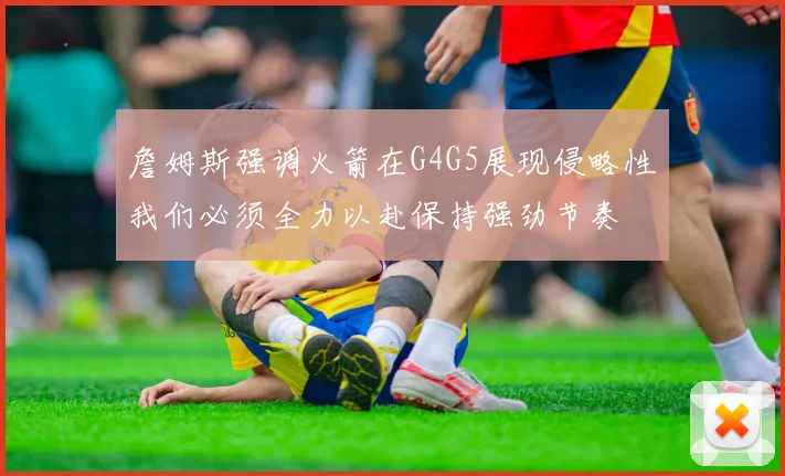 詹姆斯强调火箭在G4G5展现侵略性我们必须全力以赴保持强劲节奏