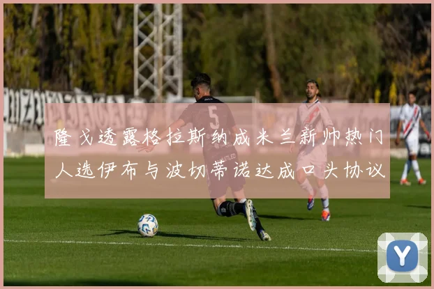 隆戈透露格拉斯纳成米兰新帅热门人选伊布与波切蒂诺达成口头协议