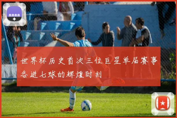 世界杯历史首次三位巨星单届赛事各进七球的辉煌时刻