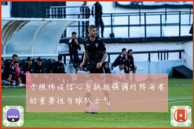 于根伟谈信心与挑战强调对阵海港的重要性与球队士气