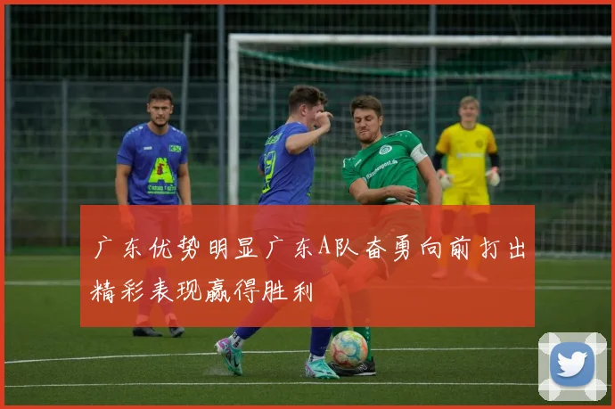 广东优势明显广东A队奋勇向前打出精彩表现赢得胜利