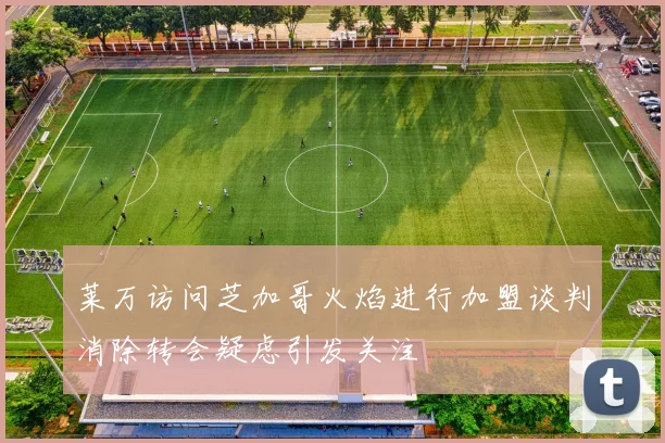 莱万访问芝加哥火焰进行加盟谈判消除转会疑虑引发关注