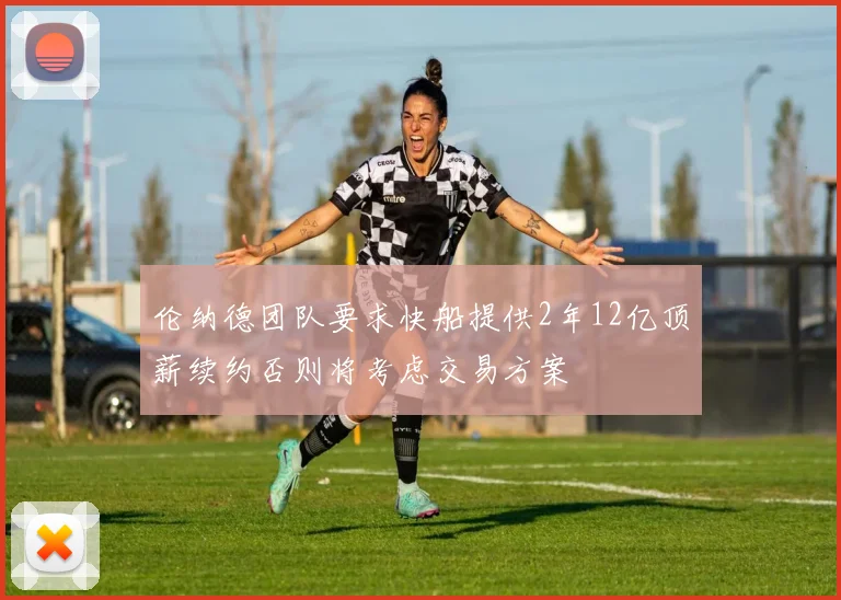 伦纳德团队要求快船提供2年12亿顶薪续约否则将考虑交易方案