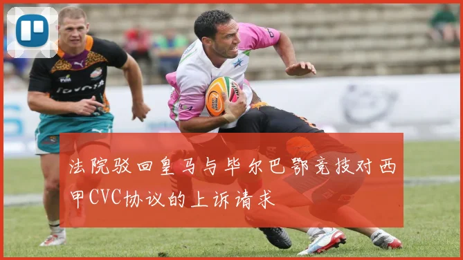 法院驳回皇马与毕尔巴鄂竞技对西甲CVC协议的上诉请求