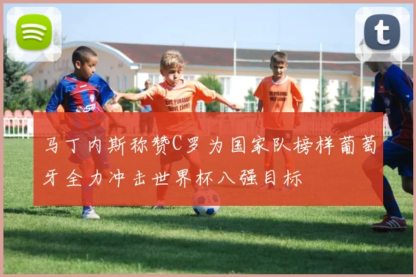 马丁内斯称赞C罗为国家队榜样葡萄牙全力冲击世界杯八强目标