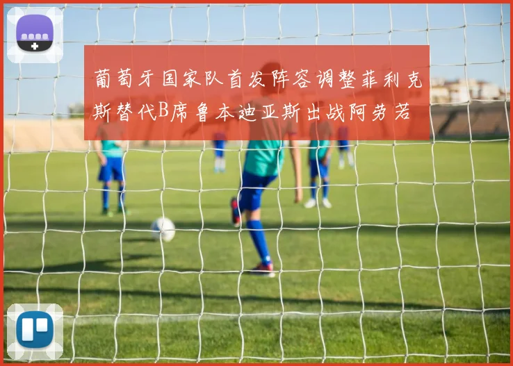 葡萄牙国家队首发阵容调整菲利克斯替代B席鲁本迪亚斯出战阿劳若
