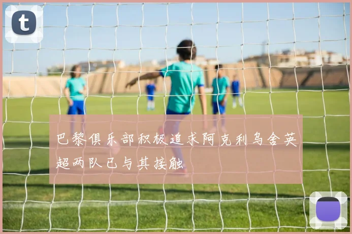 巴黎俱乐部积极追求阿克利乌舍英超两队已与其接触