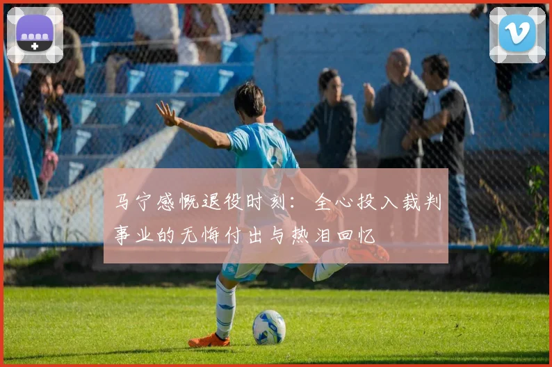 马宁感慨退役时刻：全心投入裁判事业的无悔付出与热泪回忆