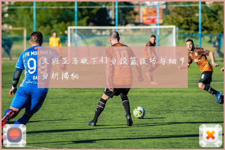 文班亚马砍下41分投篮技巧与细节分析揭秘