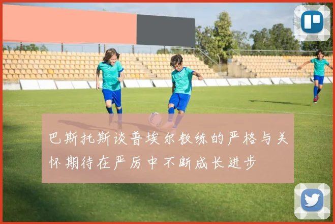 巴斯托斯谈普埃尔教练的严格与关怀期待在严厉中不断成长进步