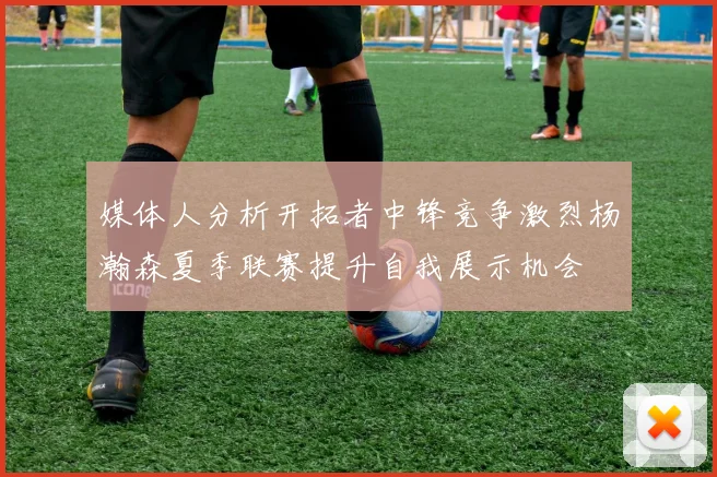 媒体人分析开拓者中锋竞争激烈杨瀚森夏季联赛提升自我展示机会