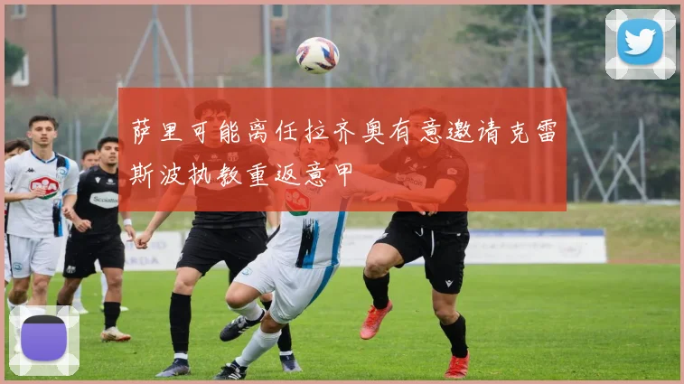 萨里可能离任拉齐奥有意邀请克雷斯波执教重返意甲
