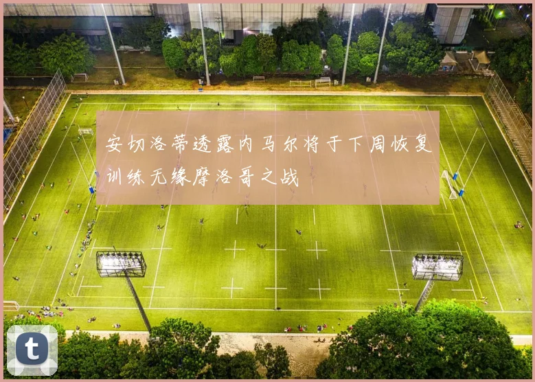 安切洛蒂透露内马尔将于下周恢复训练无缘摩洛哥之战