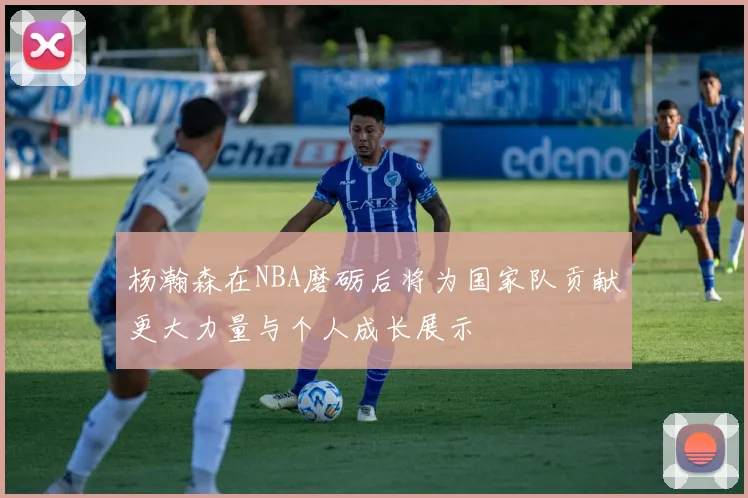 杨瀚森在NBA磨砺后将为国家队贡献更大力量与个人成长展示