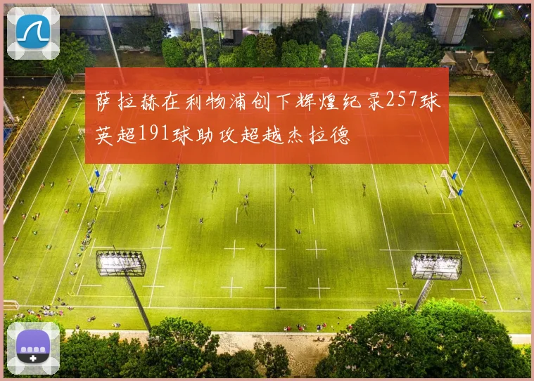 萨拉赫在利物浦创下辉煌纪录257球英超191球助攻超越杰拉德