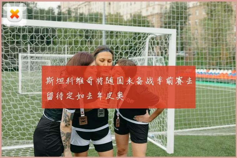 斯坦科维奇将随国米备战季前赛去留待定如去年皮奥