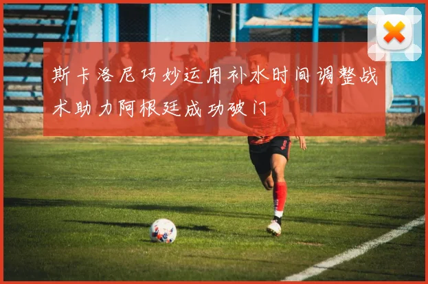 斯卡洛尼巧妙运用补水时间调整战术助力阿根廷成功破门