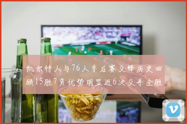 凯尔特人与76人季后赛交锋历史回顾15胜7负优势明显近6次交手全胜晋级