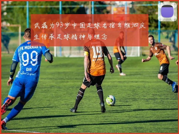 武磊为93岁中国足球名宿年维泗庆生传承足球精神与理念