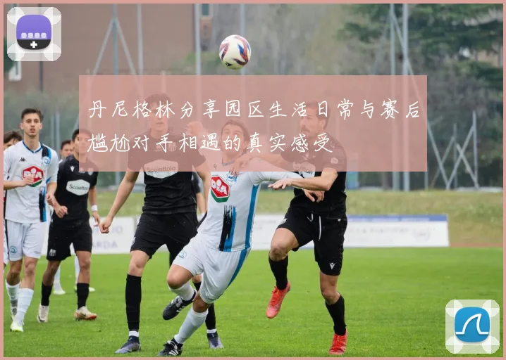 丹尼格林分享园区生活日常与赛后尴尬对手相遇的真实感受