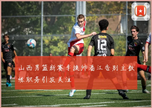 山西男篮新赛季换帅潘江告别主教练职务引发关注