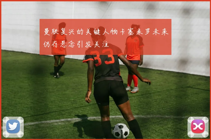 曼联复兴的关键人物卡塞米罗未来仍存悬念引发关注