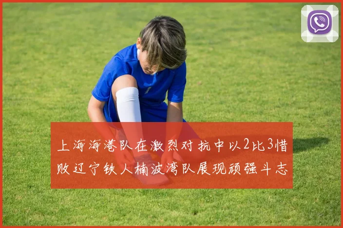 上海海港队在激烈对抗中以2比3惜败辽宁铁人楠波湾队展现顽强斗志
