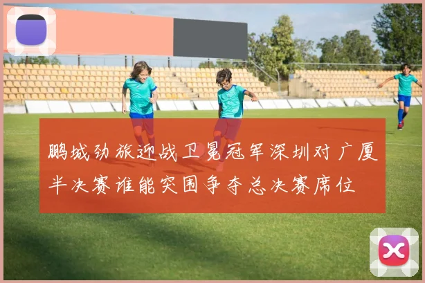 鹏城劲旅迎战卫冕冠军深圳对广厦半决赛谁能突围争夺总决赛席位