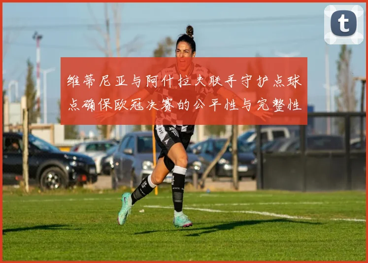 维蒂尼亚与阿什拉夫联手守护点球点确保欧冠决赛的公平性与完整性