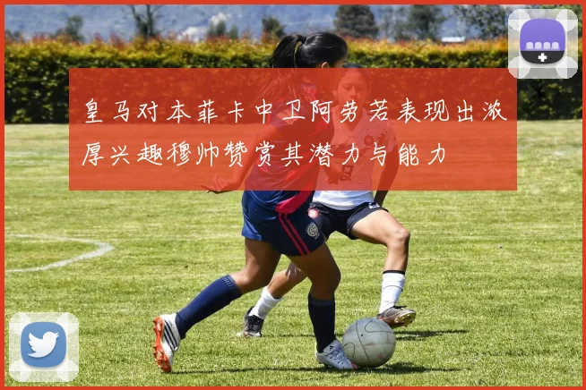 皇马对本菲卡中卫阿劳若表现出浓厚兴趣穆帅赞赏其潜力与能力