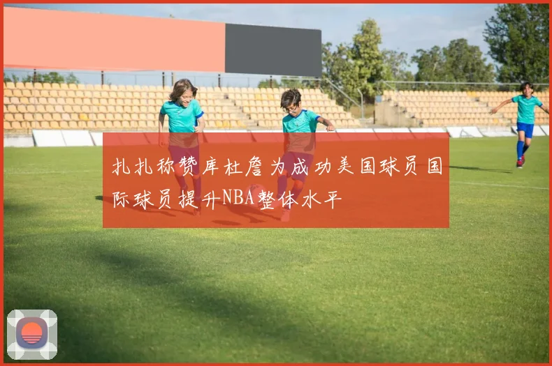 扎扎称赞库杜詹为成功美国球员国际球员提升NBA整体水平