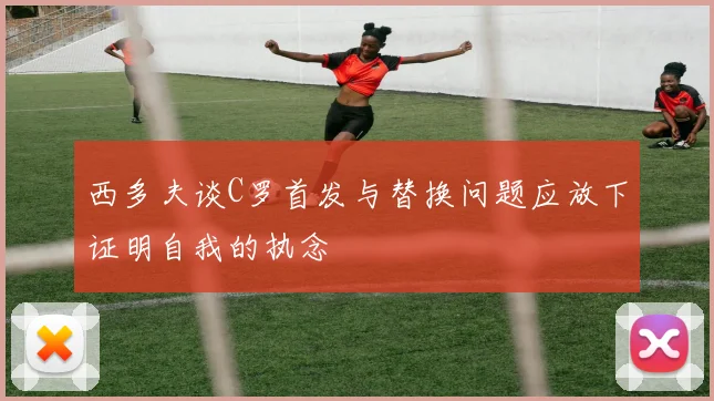 西多夫谈C罗首发与替换问题应放下证明自我的执念