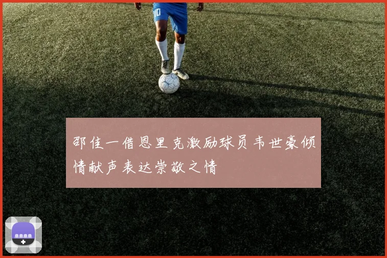 邵佳一借恩里克激励球员韦世豪倾情献声表达崇敬之情