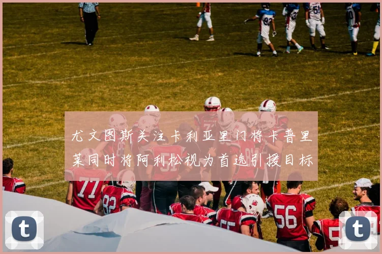 尤文图斯关注卡利亚里门将卡普里莱同时将阿利松视为首选引援目标