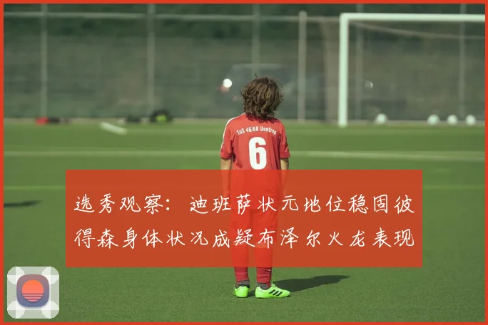 选秀观察：迪班萨状元地位稳固彼得森身体状况成疑布泽尔火龙表现引关注